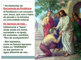 * Há elementos do
Sacramento da Penitência:
A Penitência é um encontro
com Jesus, que cura a lepra
do pecado e re-introduz
na comunidade eclesial.
Os leprosos de hoje...
Infelizmente a "lepra"
ainda existe em nossa
sociedade e na Igreja.
Há excluídos, mantidos
"fora do acampamento".
- São rejeitados,
como se fossem leprosos,
todos os "DIVERSOS":
os que pensam ou
agem diferente de nós...
 