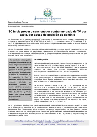 Comunicado de Prensa                                                                                            C.15-07


Antiguo Cuscatlán, 18 de mayo de 2007


SC inicia proceso sancionador contra mercado de TV por
        cable, por abuso de posición de dominio
La Superintendencia de Competencia (SC) acordó el 18 de mayo iniciar un proceso sancionador en
contra de la sociedad SALAZAR ROMERO, S. A. de C. V., y contra la sociedad BOSS VISION, S. A.
de C. V., por la existencia de indicios de prácticas anticompetitivas establecidas en el artículo 30 letra
a) de la Ley de Competencia.

Dichas Sociedades tienen un plazo de treinta días calendario contados a partir de la notificación de
la resolución, para aportar las alegaciones, documentos e información que estimen convenientes,
que señalen los hechos que pretenden probar, y que propongan los medios probatorios con los que
intenten hacer valer su defensa.

  “La conducta anticompetitiva                 La investigación
 que puede considerarse para el
                                               La investigación se inició a partir de una denuncia presentada el 19
 inicio del proceso sancionador,               de diciembre de 2006, por la sociedad MUVIE CABLE, S. A. de C.
 consiste     en     el        abuso     de    V., en contra de la sociedad SALAZAR ROMERO, por la supuesta
 posición de dominio, por medio                comisión de actos que podrían considerarse prácticas
 de la creación de obstáculos a                anticompetitivas de conformidad a la Ley de Competencia.
 la entrada de competidores, o a
                                               El acto denunciado consiste en prácticas anticompetitivas mediante
 la      expansión        de       los   ya    actos que constituyen, a juicio del denunciante, abuso de posición
 existentes dentro del mercado                 dominante de un agente económico en un mercado, afectando con
 relevante         (televisión           por   esto el derecho a la libre competencia.
 suscripción,        proveído            por
                                               La sociedad MUVIE CABLE S. A. de C. V., manifiesta en su
 medios alámbricos o televisión                denuncia que la sociedad SALAZAR R., S. A. de C. V., no le
 por cable en las residenciales                permite el ingreso a la Residencial Villa Constitución y, por lo tanto,
 Villa    Constitución         y    Ciudad     no puede prestarle a los residentes el servicio de televisión por
 Real)”,    dijo    Celina         Escolán,
                                               cable que han contratado, puesto que dicha sociedad ha suscrito
                                               un acuerdo con la sociedad BOSS VISION, S. A. de C. V., y es en
 Superintendenta                         de
                                               virtud de éste que no se permite el ingreso a la residencial de
 Competencia.                                  ningún otro agente que preste el servicio de televisión por cable,
                                               que no sea BOSS VISION, S. A. de C. V.

La SC, por medio de resolución de fecha veintinueve de diciembre de dos mil seis, ordenó el inicio
de la investigación preliminar en el presente caso relativo al servicio de televisión por cable en la
Residencial Villa Constitución, en el municipio de Nejapa, departamento de San Salvador, con el
objeto de particularizar, definir y recopilar los indicios que sustentaren suficientemente la hipótesis de
la existencia de prácticas anticompetitivas en contravención al Art. 30) letras a) y b) de la Ley de
Competencia, entre otros.


           Edificio Madreselva, Primer Nivel, Calzada El Almendro y 1ª Avenida El Espino, Urbanización Madreselva.
                                                Antiguo Cuscatlán, El Salvador.
                     Conmutador (503) 2523-6600, Fax (503) 2523-6625 Comunicaciones (503) 2523-6616
 