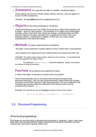 An Introduction to JavaScript Scripting Programming                                     by Alex Gklinos MSc in E-Commerce

      Statements                   are code that can refer to variables, JavaScript objects.

      These objects can be forms, frames, tables, buttons, links etc., and can appear on
      its own or within expressions.

       Example: if ( sum>2000) {statements ;} else {statements ;}


      Objects are the whole philosophy of                       JavaScript .

      JavaScript treats each part of an HTML document as an object with properties and
      a certain value for each property. The properties of an object act as independent
      variables, which means that their values can change. JavaScript treats an HTML
      document itself as an object and allows the programmer to divide it into more
      analytical objects - creating built-in objects, so that each one covers certain
      characteristics of the document object.


      Methods               are ready made functions of JavaScript,

       that apply to the properties of certain objects so that a certain task is accomplished.

       Each property of an object has its own methods which are usually more than one.

       Example: The ready made function close(), closes the active window. To accomplish that
      it must be applied to the object window.

                The statement window.close() constitutes altogether (object and function)
      the method of closing the window.



      Functions               are procedures the programmer makes

      in order to be called to execute at a certain point of a program.

      They can be executed once or at various times during the program (web
      document) execution. They can also accept parametric values which they process
      and return to the HTML document after being executed. The set of statements that
      constitute the procedure after the declaration of the function name must be
      enclosed within braces { ... }.

      Example: We start with the key word function and give a name to the function.

                          function AlfaBeta() {statement1; ... statementN; }




 2.2. Structured Programming



Structured programming
Ιt all began as the technology of allocating the procedures of programs , when it was made
clear that in this way they would be easier understood and therefore maintained by other
programmers who hadn't originally written them.


                                      Copyright © w3opensource.com All rights reserved
 