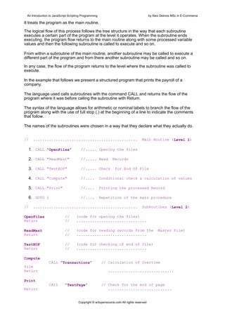 An Introduction to JavaScript Scripting Programming                                     by Alex Gklinos MSc in E-Commerce

It treats the program as the main routine.

The logical flow of this process follows the tree structure in the way that each subroutine
executes a certain part of the program at the level it operates. When the subroutine ends
executing, the program flow returns to the main routine along with some processed variable
values and then the following subroutine is called to execute and so on.

From within a subroutine of the main routine, another subroutine may be called to execute a
different part of the program and from there another subroutine may be called and so on.

In any case, the flow of the program returns to the level where the subroutine was called to
execute.

In the example that follows we present a structured program that prints the payroll of a
company.

The language used calls subroutines with the command CALL and returns the flow of the
program where it was before calling the subroutine with Return.

The syntax of the language allows for arithmetic or nominal labels to branch the flow of the
program along with the use of full stop (.) at the beginning of a line to indicate the comments
that follow.

The names of the subroutines were chosen in a way that they declare what they actually do.


//   ..............................................                               Main Routine (Level 1)

  1. CALL "OpenFiles"                  //..... Opening the files

  2. CALL "ReadMast"                   //..... Read           Records

  3. CALL "TestEOF"                    //..... Check           for End Of File

  4. CALL "Compute"                    //....          Conditional check & calculation of values

  5. CALL "Print"                      //....          Printing the processed Record

  6. GOTO 1                            //....          Repetition of the main procedure

//   ..............................................                               SubRoutines (Level 2)

OpenFiles                   //      (code for opening the files)
Return                      //      ...............................

ReadMast                    //      (code for reading records from the                         Master File)
Return                      //      ...............................

TestEOF                     //      (code for checking of end of file)
Return                      //      ...............................

Compute
                CALL "Transactions"                     // Calculation of Overtime
file
Return                                                    .............................

Print
                CAll        "TestPage"                  // Check for the end of page
Return                                                     ............................


                                      Copyright © w3opensource.com All rights reserved
 