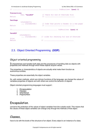 An Introduction to JavaScript Scripting Programming                                     by Alex Gklinos MSc in E-Commerce

// ......... ...................................... SubRoutines (Level 3)

Transactions
           CALL "TansEOF"                              // Check for end of Overtime file
Return                                                 // ...............................

TestPage
                {statement1;
                 ... statementN;}                      // Code that prints a header in a new page)
Return                                                 // ...............................

//................................................ SubRoutines (Level 4)

TansEOF
               {statement1;
                 ... statementN;}                      // (code for checking for end of Overtime
file)
Return                                                 // ...............................




 2.3. Object Oriented Programming (OOP)


Object oriented programming 
It characterizes and handles both data and the procedures of handling data as objects with
properties and methods through which these objects acquire values.

The properties or characteristics of objects are actually what make them function as
autonomous entities.

These properties are essentially the object variables.

So, with certain methods, which are intrinsic functions of the language, we change the values of
variables-properties of objects and with others we control the behavior of objects.

Object oriented programming languages must support :

          1.   Encapsulation
          2.   Classes
          3.   Inheritance
          4.   Polymorfism



Encapsulation,
concerns the protection of the values of object variables from the outside world. This means that
the values of these object variables can change only through the methods of that object.



Classes,
have to do with the levels of the structure of an object. Every object is an instance of a class.


                                      Copyright © w3opensource.com All rights reserved
 