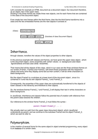 An Introduction to JavaScript Scripting Programming                                     by Alex Gklinos MSc in E-Commerce

Let's consider for example an HTML document as a document object. Our document therefore,
as an object, lies in the upper class.
Dividing it into three frames we create three new objects, one for each frame that are contained
in the class of the document object.

If we create two new frames within the third frame, then the the third frame transforms into a
class and the two embedded frames are the new objects it consists of.




  (Class)       Document Object
                                |
                Frame1      Frame2      Frame3         (Subclass of class Document Object)
                                              |
                                        Frame3_1 Frame3_2




Inheritance,
through classes, transfers the values of the object properties to other objects.

In the previous example with classes and frames, we have given the upper class object , which
is the document object, some properties with certain values, i.e. background color black
 bgcolor(black) and text color white text(white).

That means that all the objects of this class, which in our case are the three windows-frames on
our screen (Frame1, Frame2 and Frame3), will inherit these properties with the respective
values and every time they display some text as their content, it will be white characters on
black background.

But the object Frame3 is a subclass at a lower level of the document object , since it is
contained in it and has its own objects Frame3_1 and Frame3_2.

Consequently, the properties of the upper class are automatically transferred to the objects of
lower classes in the hierarchy and therefore to their objects.

So, the windows-frames Frame3_1 and Frame3_2 will display their text in white characters on
black background.

In JavaScript, inheritance and classes follow the parental tree of creation with reference from
the parent class towards the children.

Our reference to the window frame Frame3_2 must follow the syntax :

                                     parent.Frame3.Frame3_2 ... ;

We actually start our path from the upper class (document object), which JavaScript
understands as parent, and we continue to the subclass Frame3 and its object Frame3_2,
which we want to refer to.



Polymorphism,
is the creation of several forms for the same object.In object oriented programming, every object
is an instance of a certain class.
                                      Copyright © w3opensource.com All rights reserved
 