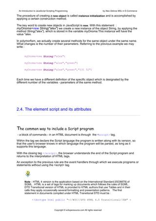An Introduction to JavaScript Scripting Programming                                     by Alex Gklinos MSc in E-Commerce

The procedure of creating a new object is called instance initialization and is accomplished by
applying a certain construction method.

The key word to create new objects in JavaScript is new. With this statement :
myOnoma=new String("alex") we create a new instance of the object String, by applying the
method String("alex"), which is stored in the variable myOnoma.This instance will have the
value "alex.

In polymorfism, we actually create several methods for the same object under the same name.
What changes is the number of their parameters. Referring to the previous example we may
write :


      myOnoma=new String("alex")

      myOnoma=new String("alex","green")

      myOnoma=new String("alex","green","131 52")


Each time we have a different definition of the specific object which is designated by the
different number of the variables - parameters of the same method.




2.4. The element script and its attributes



The common way to include a Script program
- a block of commands - in an HTML document is through the <script> tag.

Within the tag we declare the Script language the program is written along with its version, so
that the user's browser knows in which language the program will be parsed, as long as it
supports this language.

With the closing tag </script>, the browser understands the end of the Script program and
returns to the interpretation of HTML tags.

An exception to the previous rule are the event handlers through which we execute programs or
statements without using the <script> tag.


                

      Note : HTML 4 version is the application based on the International Standard [ISO8879] of
      SGML . HTML is a set of tags for marking up documents which follows the rules of SGML..
      DTD Transitional version of HTML is provided to HTML authors that use Tables and in their
      cells they apply occasionally several formatting and presentation patterns. The first
      statement in documents compiled under HTML Transitional DTD must be :

              <!doctype html public "-//W3C//DTD HTML 4.0 Transitional//EN" >


                                      Copyright © w3opensource.com All rights reserved
 