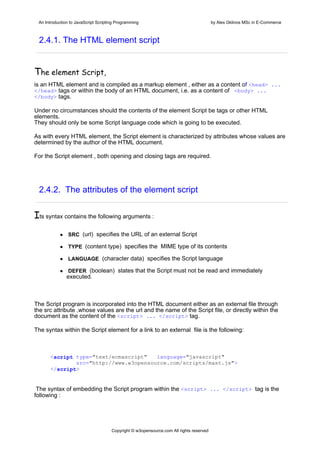 An Introduction to JavaScript Scripting Programming                                     by Alex Gklinos MSc in E-Commerce



 2.4.1. The HTML element script


Τhe element Script,
is an HTML element and is compiled as a markup element , either as a content of <head> ...
</head> tags or within the body of an HTML document, i.e. as a content of <body> ...
</body> tags.

Under no circumstances should the contents of the element Script be tags or other HTML
elements.
They should only be some Script language code which is going to be executed.

As with every HTML element, the Script element is characterized by attributes whose values are
determined by the author of the HTML document.

For the Script element , both opening and closing tags are required.




 2.4.2. The attributes of the element script


Its syntax contains the following arguments :
                SRC (url) specifies the URL of an external Script

                TYPE (content type) specifies the MIME type of its contents

                LANGUAGE (character data) specifies the Script language

                DEFER (boolean) states that the Script must not be read and immediately
               executed.



The Script program is incorporated into the HTML document either as an external file through
the src attribute ,whose values are the url and the name of the Script file, or directly within the
document as the content of the <script> ... </script> tag.

The syntax within the Script element for a link to an external file is the following:



      <script type="text/ecmascript"   language="javascript"
              src="http://www.w3opensource.com/scripts/mast.js">
      </script>


 The syntax of embedding the Script program within the <script> ... </script> tag is the
following :




                                      Copyright © w3opensource.com All rights reserved
 