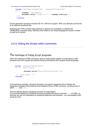 An Introduction to JavaScript Scripting Programming                                     by Alex Gklinos MSc in E-Commerce

       <script type="text/ecmascript"   language="javascript"
        <!--
               timeday = new Date();
               document.write(' Today is :' + timeday.toString() )
         //-->
         </script>


Fourth generation browsers onwards (IE 4.0+, NN 4.0+) support SRC (url) attribute and the link
to an external JavaScript file.

Declaring the TYPE (content type) attribute is optional. It's mandatory to declare the
LANGUAGE (character data) attribute which refers to the Script language the Script is written
as well as its version.




 2.4.3. Hiding the Scripts within comments



The technique of hiding Script programs
within the marking of HTML comments ,aims to make Scripts appear as comments to older
browsers that don't support the element Script and therefore don't support Script languages.


      <script        Language="JavaScript">
      <!-- //        Start hiding

                       document.write("Good morning Universe !");

        // Stop hiding                -->
      </script>




In the previous example, a browser that does not support Javascript will not display the
respective message of the Script and will interpret it as an HTML comment , as long as this is
within <!-- and -->.

The two slashes denote JavaScript comment to what follows.
The comment slashes of JavaScript must be put before the end of comment --> of HTML, so
that they are are not interpreted as JavaScript statement and therefore , as unacceptable code,
cause an error.




                                      Copyright © w3opensource.com All rights reserved
 