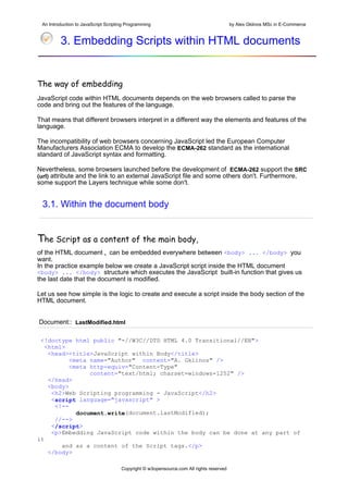 An Introduction to JavaScript Scripting Programming                                     by Alex Gklinos MSc in E-Commerce


         3. Embedding Scripts within HTML documents


The way of embedding
JavaScript code within HTML documents depends on the web browsers called to parse the
code and bring out the features of the language.

That means that different browsers interpret in a different way the elements and features of the
language.

The incompatibility of web browsers concerning JavaScript led the European Computer
Manufacturers Association ECMA to develop the ECMA-262 standard as the international
standard of JavaScript syntax and formatting.

Nevertheless, some browsers launched before the development of ECMA-262 support the SRC
(url) attribute and the link to an external JavaScript file and some others don't. Furthermore,
some support the Layers technique while some don't.


 3.1. Within the document body


The Script as a content of the main body,
of the HTML document , can be embedded everywhere between <body> ... </body> you
want.
In the practice example below we create a JavaScript script inside the HTML document
<body> ... </body> structure which executes the JavaScript built-in function that gives us
the last date that the document is modified.

Let us see how simple is the logic to create and execute a script inside the body section of the
HTML document.


Document:: LastModified.html

 <!doctype html public "-//W3C//DTD HTML 4.0 Transitional//EN">
   <html>
    <head><title>JavaScript within Body</title>
           <meta name="Author" content="A. Gklinos" />
           <meta http-equiv="Content-Type"
                 content="text/html; charset=windows-1252" />
    </head>
    <body>
     <h2>Web Scripting programming - JavaScript</h2>
     <script language="javascript" >
      <!--
             document.write(document.lastModified);
      //-->
     </script>
     <p>Embedding JavaScript code within the body can be done at any part of
it
        and as a content of the Script tags.</p>
    </body>

                                      Copyright © w3opensource.com All rights reserved
 