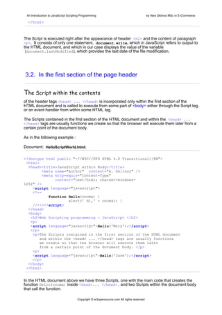 An Introduction to JavaScript Scripting Programming                                     by Alex Gklinos MSc in E-Commerce

  </html>



The Script is executed right after the appearance of header <h2> and the content of paragraph
<p>. It consists of only one statement, document.write, which in JavaScript refers to output to
the HTML document, and which in our case displays the value of the variable
 (document.lastModified), which provides the last date of the file modification.




3.2. In the first section of the page header


Τhe Script within the contents
of the header tags <head> ... </head> is incorporated only within the first section of the
HTML document and is called to execute from some part of <body> either through the Script tag
or an event handler from within some HTML tag.

The Scripts contained in the first section of the HTML document and within the <head> ...
</head> tags are usually functions we create so that the browser will execute them later from a
certain point of the document body.

As in the following example :

Document: HelloScriptWorld.html:

<!doctype html public "-//W3C//DTD HTML 4.0 Transitional//EN">
 <html>
  <head><title>JavaScript within Body</title>
         <meta name="Author" content="A. Gklinos" />
         <meta http-equiv="Content-Type"
               content="text/html; charset=windows-
1252" />
    <script language="javascript">
    <!--
            function Hello(onoma) {
                     alert(' Hi,' + onoma); }
    //--></script>
  </head>
  <body>
   <h2>Web Scripting programming - JavaScript </h2>
   <p>
   <script language="javascript">Hello('Mary');</script>
   </p>
    <p>The Scripts contained in the first section of the HTML document
        and within the <head> ... </head> tags are usually functions
        we create so that the browser will execute them later
        from a certain point of the document body. </p>
    <p>
    <script language="javascript">Hello('Jane');</script>
    </p>
  </body>
 </html>


In the HTML document above we have three Scripts, one with the main code that creates the
function Hello(onoma) inside <head>... </head> , and two Scripts within the document body
that call the function.

                                      Copyright © w3opensource.com All rights reserved
 