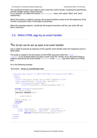 An Introduction to JavaScript Scripting Programming                                     by Alex Gklinos MSc in E-Commerce

The JavaScript functions are called by their name from within Scripts, including the parentheses
and the variable values, if they have any.
In our example, we called the function Hello(onoma) twice, with values "Mary" and "Jane"
respectively.

When the function is called to execute, the browser transfers control to the first statement of the
function carrying the value it will assign its parameter.

When the message appears, JavaScript will suspend execution until the user clicks OK and
then it continues.



 3.3. Within HTML tags by an event handler


The Script can be set as value in an event handler  
and is called to execute as response of this specific event handler when the respective event is
taken place.

The script is created in the first section of the HTML document within the <head> ...
</head>. In our example below we write a script in the first section of our document which is
called to execute by the event handler "OnClick" in the <input> tag which refers to an HTML
form.

As in the following example :

Document:: Script_by_EventHandler.html

  <!doctype html public "-//W3C//DTD HTML 4.0 Transitional//EN">
   <html>
    <head>
     <title> Calling a Script by an event handler</title>
     <meta name="Author" content="A. Gklinos" />
     <meta http-equiv="Content-Type"
           content="text/html; charset=windows-1252" />

    <script language="javascript">
    <!-- Start hiding
     function TextBox(text)
     {
           alert(text);
     }
    //Stop hiding -->
    </script>
   </head>
  <body>
  <form>
       <input type="text"     name="poem" size="30" />
       <input type="button" name="b1"     value="Click !"
               onClick="TextBox(form.poem.value )" />
  </form>
  </body>
 </html>




                                      Copyright © w3opensource.com All rights reserved
 