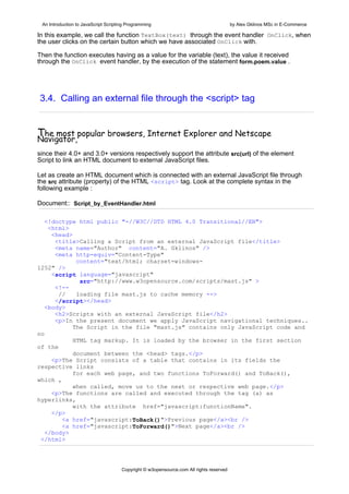 An Introduction to JavaScript Scripting Programming                                     by Alex Gklinos MSc in E-Commerce

In this example, we call the function TextBox(text) through the event handler OnClick, when
the user clicks on the certain button which we have associated OnClick with.

Then the function executes having as a value for the variable (text), the value it received
through the OnClick event handler, by the execution of the statement form.poem.value .




3.4. Calling an external file through the <script> tag


The most popular browsers, Internet Explorer and Netscape
Navigator,
since their 4.0+ and 3.0+ versions respectively support the attribute src(url) of the element
Script to link an HTML document to external JavaScript files.

Let as create an HTML document which is connected with an external JavaScript file through
the src attribute (property) of the HTML <script> tag. Look at the complete syntax in the
following example :

Document:: Script_by_EventHandler.html

   <!doctype html public "-//W3C//DTD HTML 4.0 Transitional//EN">
    <html>
     <head>
      <title>Calling a Script from an external JavaScript file</title>
      <meta name="Author" content="A. Gklinos" />
      <meta http-equiv="Content-Type"
             content="text/html; charset=windows-
1252" />
     <script language="javascript"
              src="http://www.w3opensource.com/scripts/mast.js" >
      <!--
       //    loading file mast.js to cache memory -->
      </script></head>
   <body>
      <h2>Scripts with an external JavaScript file</h2>
      <p>In the present document we apply JavaScript navigational techniques..
            The Script in the file "mast.js" contains only JavaScript code and
no
            HTML tag markup. It is loaded by the browser in the first section
of the
            document between the <head> tags.</p>
     <p>The Script consists of a table that contains in its fields the
respective links
            for each web page, and two functions ToForward() and ΤοBack(),
which ,
            when called, move us to the next or respective web page.</p>
     <p>The functions are called and executed through the tag (a) as
hyperlinks,
            with the attribute href="javascript:functionName".
     </p>
        <a href="javascript:ΤοBack()">Previous page</a><br />
        <a href="javascript:ToForward()">Next page</a><br />
  </body>
 </html>




                                      Copyright © w3opensource.com All rights reserved
 