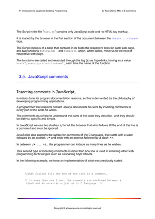 An Introduction to JavaScript Scripting Programming                                     by Alex Gklinos MSc in E-Commerce




The Script in the file "mast.js" contains only JavaScript code and no HTML tag markup.

It is loaded by the browser in the first section of the document between the <head>... </head>
tags.

The Script consists of a table that contains in its fields the respective links for each web page,
and two functions ToForward() and ToBack(), which, when called, move us to the next or
respective web page.

The functions are called and executed through the tag (a) as hyperlinks, having as a value
href="javascript:functionName" , each time the name of the function.




 3.5. JavaScript comments


Inserting comments in JavaScript, 
is mainly done for program documentation reasons, as this is demanded by the philosophy of
developing programming applications.

A programmer that respects himself, always documents his work by inserting comments in
every part of the code he writes.

The comments must help to understand the parts of the code they describe , and they should
be distinct, specific and simple.

In JavaScript we use two slashes // to tell the browser that what follows till the end of the line is
a comment and must be ignored.

JavaScript also supports the syntax for comments of the C language, that starts with a slash
followed by an asterisk /* and ends with an asterisk followed by a slash */.

In between /* ... */, the programmer can include as many lines as he wishes.

This second type of including comments in more than one line is used in encoding other web
programming technologies such as Cascading Style Sheets.

In the following example, we have an implementation of what was previously stated:



      //what follows till the end of the line is a comment.

      /* in more than one lines, the comments are enclosed between a
       slash and an asterisk - just as in C language. */




                                      Copyright © w3opensource.com All rights reserved
 