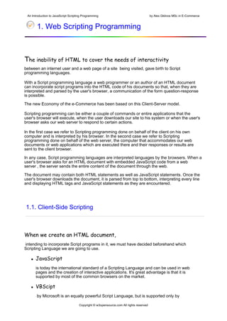 An Introduction to JavaScript Scripting Programming                                     by Alex Gklinos MSc in E-Commerce


          1. Web Scripting Programming

 
The inability of HTML to cover the needs of interactivity
between an internet user and a web page of a site being visited, gave birth to Script
programming languages.

With a Script programming language a web programmer or an author of an HTML document
can incorporate script programs into the HTML code of his documents so that, when they are
interpreted and parsed by the user's browser, a communication of the form question-response
is possible.

The new Economy of the e-Commerce has been based on this Client-Server model.

Scripting programming can be either a couple of commands or entire applications that the
user's browser will execute, when the user downloads our site to his system or when the user's
browser asks our web server to respond to certain actions.

In the first case we refer to Scripting programming done on behalf of the client on his own
computer and is interpreted by his browser. In the second case we refer to Scripting
programming done on behalf of the web server, the computer that accommodates our web
documents or web applications which are executed there and their responses or results are
sent to the client browser.

In any case, Script programming languages are interpreted languages by the browsers. When a
user's browser asks for an HTML document with embedded JavaScript code from a web
server , the server sends the entire content of the document through the web.

The document may contain both HTML statements as well as JavaScript statements. Once the
user's browser downloads the document, it is parsed from top to bottom, interpreting every line
and displaying HTML tags and JavaScript statements as they are encountered.




    1.1. Client-Side Scripting



When we create an HTML document,
intending to incorporate Script programs in it, we must have decided beforehand which
Scripting Language we are going to use.

         JavaScript
         is today the international standard of a Scripting Language and can be used in web
         pages and the creation of interactive applications. It's great advantage is that it is
         supported by most of the common browsers on the market.

         VBScipt
          by Microsoft is an equally powerful Script Language, but is supported only by

                                         Copyright © w3opensource.com All rights reserved
 