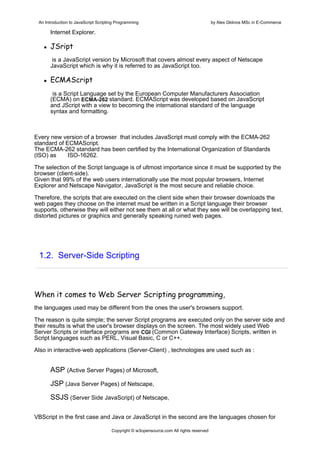 An Introduction to JavaScript Scripting Programming                                     by Alex Gklinos MSc in E-Commerce

      Internet Explorer.

      JSript
       is a JavaScript version by Microsoft that covers almost every aspect of Netscape
      JavaScript which is why it is referred to as JavaScript too.

      ECMAScript
       is a Script Language set by the European Computer Manufacturers Association
      (ECMA) on ECMA-262 standard. ECMAScript was developed based on JavaScript
      and JScript with a view to becoming the international standard of the language
      syntax and formatting.



Every new version of a browser that includes JavaScript must comply with the ECMA-262
standard of ECMAScript.
The ECMA-262 standard has been certified by the International Organization of Standards
(ISO) as     ISO-16262.

The selection of the Script language is of ultmost importance since it must be supported by the
browser (client-side).
Given that 99% of the web users internationally use the most popular browsers, Internet
Explorer and Netscape Navigator, JavaScript is the most secure and reliable choice.

Therefore, the scripts that are executed on the client side when their browser downloads the
web pages they choose on the internet must be written in a Script language their browser
supports, otherwise they will either not see them at all or what they see will be overlapping text,
distorted pictures or graphics and generally speaking ruined web pages.




 1.2. Server-Side Scripting



When it comes to Web Server Scripting programming,
the languages used may be different from the ones the user's browsers support.

The reason is quite simple; the server Script programs are executed only on the server side and
their results is what the user's browser displays on the screen. The most widely used Web
Server Scripts or interface programs are CGI (Common Gateway Interface) Scripts, written in
Script languages such as PERL, Visual Basic, C or C++.

Also in interactive-web applications (Server-Client) , technologies are used such as :


      ΑSP (Active Server Pages) of Microsoft,
      JSP (Java Server Pages) of Netscape,
      SSJS (Server Side JavaScript) of Netscape,

VBScript in the first case and Java or JavaScript in the second are the languages chosen for

                                      Copyright © w3opensource.com All rights reserved
 