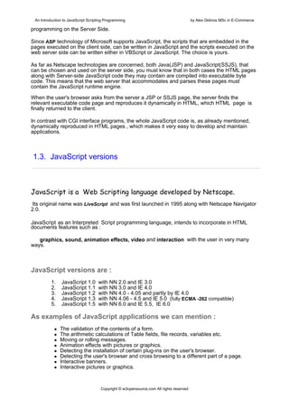 An Introduction to JavaScript Scripting Programming                                     by Alex Gklinos MSc in E-Commerce

programming on the Server Side.

Since ASP technology of Microsoft supports JavaScript, the scripts that are embedded in the
pages executed on the client side, can be written in JavaScript and the scripts executed on the
web server side can be written either in VBScript or JavaScript. The choice is yours.

As far as Netscape technologies are concerned, both Java(JSP) and JavaScript(SSJS), that
can be chosen and used on the server side, you must know that in both cases the HTML pages
along with Server-side JavaScript code they may contain are compiled into executable byte
code. This means that the web server that accommodates and parses these pages must
contain the JavaScript runtime engine.

When the user's browser asks from the server a JSP or SSJS page, the server finds the
relevant executable code page and reproduces it dynamically in HTML, which HTML page is
finally returned to the client.

In contrast with CGI interface programs, the whole JavaScript code is, as already mentioned,
dynamically reproduced in HTML pages , which makes it very easy to develop and maintain
applications.



1.3. JavaScript versions



JavaScript is a  Web Scripting language developed by Netscape.
 Its original name was LiveScript and was first launched in 1995 along with Netscape Navigator
2.0.

JavaScript as an Interpreted Script programming language, intends to incorporate in HTML
documents features such as :

   graphics, sound, animation effects, video and interaction with the user in very many
ways.



JavaScript versions are :
          1.    JavaScript 1.0      with NΝ 2.0 and ΙΕ 3.0
          2.    JavaScript 1.1      with NΝ 3.0 and ΙΕ 4.0
          3.    JavaScript 1.2      with NΝ 4.0 - 4.05 and partly by ΙΕ 4.0
          4.    JavaScript 1.3      with NΝ 4.06 - 4.5 and ΙΕ 5.0 (fully ECMA -262 compatible)
          5.    JavaScript 1.5      with NΝ 6.0 and ΙΕ 5.5, ΙΕ 6.0

As examples of JavaScript applications we can mention :
               The validation of the contents of a form.
               The arithmetic calculations of Table fields, file records, variables etc.
               Moving or rolling messages.
               Animation effects with pictures or graphics.
               Detecting the installation of certain plug-ins on the user's browser.
               Detecting the user's browser and cross browsing to a different part of a page.
               Interactive banners.
               Interactive pictures or graphics.



                                      Copyright © w3opensource.com All rights reserved
 