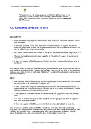 An Introduction to JavaScript Scripting Programming                                     by Alex Gklinos MSc in E-Commerce


                             

               Note: JavaScript 1.3, is fully compatible with ECMA - 262 standard. In this
               version the Unicode character set is supported. The most recent version
               ECMA -262-3, was published in December 1999 and is based on JavaScript
               1.5 of Netscape.




1.4. Comparing JavaScript to Java


JavaScript
      Is an interpreted language and not compiled. The JavaScript interpreter depends on the
      user's browser.

      It is Object-oriented. There is no distinction between the types of objects. Its objects
      follow the Inheritance through the prototype mechanism, and its properties and methods
      can be added to any object dynamically.

      Its Code is created inside and outside of the HTML document embedded very simple to it.

      There is no need to declare the data types for its Variables. It support dynamic typing
      declaration.

      It does not support a File Management System and thus it cannot automatically write to
      hard disk.


JavaScript is a very flexible and free-form language compared to Java. As you can see there is
no need to declare all variables, classes, and methods. Also you do not have to worry whether
methods are public, private, or protected. Additionally you do not have to declare variables and
implement interfaces..

Java
      Is a compiled byte codes language and its compiled byte code downloaded from the web
      server in order to be executed on the client site

      It a full Class-based language.and its objects are divided into classes and instances. All
      objects follow the inheritance through the class hierarchy. Classes and instances cannot
      have properties or methods added dynamically.

      Java Applets as small APIs can be embedded into HTML pages and executed through
      them.

      You have to declare the types of data for which you are going to use them. It supports
      only static typing declaration.

      It does not support a File Management System to write automatically to hard disk.

Java is designed for fast execution and type safety. as a full class-based programming
language. The class-model of Java demands programs consist exclusively of classes and their
methods. Additionally Java's class inheritance and object hierarchies as well as variables
typing declaration make Java more complex than JavaScript programming.




                                      Copyright © w3opensource.com All rights reserved
 