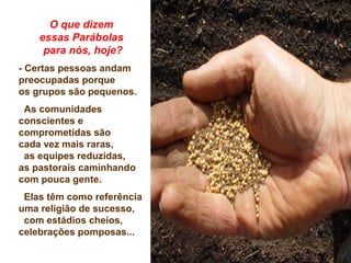 O que dizem
essas Parábolas
para nós, hoje?
- Certas pessoas andam
preocupadas porque
os grupos são pequenos.
As comunidades
conscientes e
comprometidas são
cada vez mais raras,
as equipes reduzidas,
as pastorais caminhando
com pouca gente.
Elas têm como referência
uma religião de sucesso,
com estádios cheios,
celebrações pomposas...
 