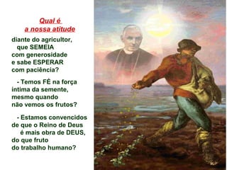 Qual é
a nossa atitude
diante do agricultor,
que SEMEIA
com generosidade
e sabe ESPERAR
com paciência?
- Temos FÉ na força
íntima da semente,
mesmo quando
não vemos os frutos?
- Estamos convencidos
de que o Reino de Deus
é mais obra de DEUS,
do que fruto
do trabalho humano?
 