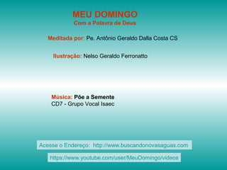 MEU DOMINGO
Com a Palavra de Deus
Meditada por: Pe. Antônio Geraldo Dalla Costa CS
Ilustração: Nelso Geraldo Ferronatto
Música: Põe a Semente
CD7 - Grupo Vocal Isaec
Acesse o Endereço: http://www.buscandonovasaguas.com
https://www.youtube.com/user/MeuDomingo/videos
 