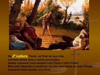 Na 2ª Leitura, Paulo, no final de sua vida,
cansado pelos anos e pelas provações,
deseja repousar para sempre com Deus e com Cristo.
Mas está disposto a continuar na luta com todas as suas forças,
enquanto Deus quiser. (2Cor 5,6-10)
 