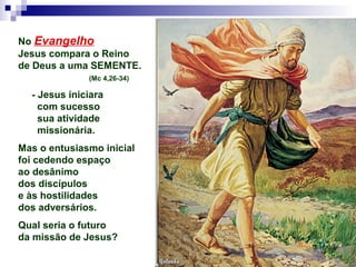 No Evangelho
Jesus compara o Reino
de Deus a uma SEMENTE.
(Mc 4,26-34)
- Jesus iniciara
com sucesso
sua atividade
missionária.
Mas o entusiasmo inicial
foi cedendo espaço
ao desânimo
dos discípulos
e às hostilidades
dos adversários.
Qual seria o futuro
da missão de Jesus?
 