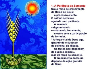 1. A Parábola da Semente
fixa o ritmo de crescimento
do Reino de Deus:
o processo é lento.
O colono semeia e
aguarda com paciência.
A semente
vai germinando
e crescendo lentamente,
mesmo sem a participação
do lavrador.
* A força vital de Deus age,
garantindo o sucesso
da colheita, da Missão.
Os frutos não dependem
de quem a semeou,
mas da força da semente.
O crescimento do Reino
depende da ação gratuita
de Deus.
 