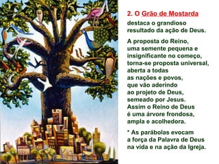 2. O Grão de Mostarda
destaca o grandioso
resultado da ação de Deus.
A proposta do Reino,
uma semente pequena e
insignificante no começo,
torna-se proposta universal,
aberta a todas
as nações e povos,
que vão aderindo
ao projeto de Deus,
semeado por Jesus.
Assim o Reino de Deus
é uma árvore frondosa,
ampla e acolhedora.
* As parábolas evocam
a força da Palavra de Deus
na vida e na ação da Igreja.
 