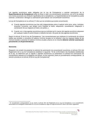 Los agentes económicos están obligados por la Ley de Competencia a solicitar autorización de la
Superintendencia de Competencia antes de llevar a cabo una concentración económica, con el fin de analizar
si la misma provocará una limitación significativa de la competencia. La Superintendencia de Competencia puede
autorizar, condicionar o denegar su autorización para realizar una concentración económica.
La Ley de Competencia en su artículo 31 dice que se considera que existe concentración:
a) Cuando agentes económicos que han sido independientes entre sí realicen entre otros: actos, contratos,
acuerdos, convenios, que tengan como finalidad la fusión, adquisición, consolidación, integración o
combinación de sus negocios en todo o en partes; y
b) Cuando uno o más agentes económicos que ya controlan por lo menos otro agente económico adquieran
por cualquier medio el control directo o indirecto de todo o de parte de más agentes económicos.
Según el artículo 33 de la Ley de Competencia: “Las concentraciones que impliquen la combinación de activos
totales que excedan a cincuenta mil salarios mínimos anuales en la industria o que los ingresos totales de las
mismas excedan a sesenta mil salarios mínimos anuales urbanos en la industria deberán solicitar autorización
previamente a la Superintendencia”.
Sanciones
Respecto a la omisión de presentar la solicitud de autorización de concentración económica, el artículo 30-A del
Reglamento de la Ley de Competencia establece lo siguiente: “Si de conformidad a las facultades establecidas
en la ley, se determine que un agente o agentes económicos no presentaron la solicitud de autorización de
concentración estando en la obligación de hacerlo, se les impondrá, previo el procedimiento correspondiente1, la
sanción prevista en el artículo 38 de la Ley [de Competencia]”.
1
El “procedimiento correspondiente” al que alude el artículo 30-A del Reglamento de la Ley de Competencia, es el procedimiento
sancionatorio de investigación desarrollado en la Ley de Competencia, según se colige del artículo 61 letra b) del mismo reglamento.
 