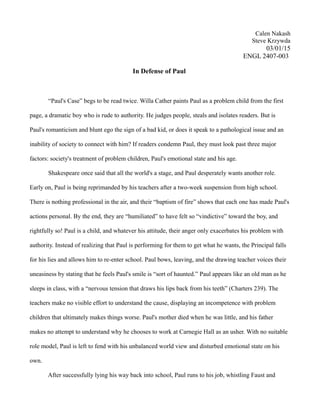 Calen Nakash
Steve Krzywda
03/01/15
ENGL 2407-003
In Defense of Paul
“Paul's Case” begs to be read twice. Willa Cather paints Paul as a problem child from the first
page, a dramatic boy who is rude to authority. He judges people, steals and isolates readers. But is
Paul's romanticism and blunt ego the sign of a bad kid, or does it speak to a pathological issue and an
inability of society to connect with him? If readers condemn Paul, they must look past three major
factors: society's treatment of problem children, Paul's emotional state and his age.
Shakespeare once said that all the world's a stage, and Paul desperately wants another role.
Early on, Paul is being reprimanded by his teachers after a two-week suspension from high school.
There is nothing professional in the air, and their “baptism of fire” shows that each one has made Paul's
actions personal. By the end, they are “humiliated” to have felt so “vindictive” toward the boy, and
rightfully so! Paul is a child, and whatever his attitude, their anger only exacerbates his problem with
authority. Instead of realizing that Paul is performing for them to get what he wants, the Principal falls
for his lies and allows him to re-enter school. Paul bows, leaving, and the drawing teacher voices their
uneasiness by stating that he feels Paul's smile is “sort of haunted.” Paul appears like an old man as he
sleeps in class, with a “nervous tension that draws his lips back from his teeth” (Charters 239). The
teachers make no visible effort to understand the cause, displaying an incompetence with problem
children that ultimately makes things worse. Paul's mother died when he was little, and his father
makes no attempt to understand why he chooses to work at Carnegie Hall as an usher. With no suitable
role model, Paul is left to fend with his unbalanced world view and disturbed emotional state on his
own.
After successfully lying his way back into school, Paul runs to his job, whistling Faust and
 