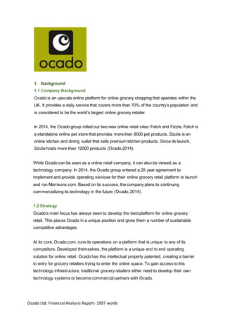 Ocado Ltd. Financial Analysis Report- 1997 words
1. Background
1.1 Company Background
Ocado is an upscale online platform for online grocery shopping that operates within the
UK. It provides a daily service that covers more than 70% of the country’s population and
is considered to be the world’s largest online grocery retailer.
In 2014, the Ocado group rolled out two new online retail sites: Fetch and Fizzle. Fetch is
a standalone online pet store that provides more than 8000 pet products. Sizzle is an
online kitchen and dining outlet that sells premium kitchen products. Since its launch,
Sizzle hosts more than 12000 products (Ocado,2014).
While Ocado can be seen as a online retail company, it can also be viewed as a
technology company. In 2014, the Ocado group entered a 25 year agreement to
implement and provide operating services for their online grocery retail platform to launch
and run Morrisons.com. Based on its success, the company plans to continuing
commercializing its technology in the future (Ocado, 2014).
1.2 Strategy
Ocado’s main focus has always been to develop the best platform for online grocery
retail. This places Ocado in a unique position and gives them a number of sustainable
competitive advantages.
At its core, Ocado.com, runs its operations on a platform that is unique to any of its
competitors. Developed themselves, the platform is a unique end to end operating
solution for online retail. Ocado has this intellectual property patented, creating a barrier
to entry for grocery retailers trying to enter the online space. To gain access to this
technology infrastructure, traditional grocery retailers either need to develop their own
technology systems or become commercial partners with Ocado.
 