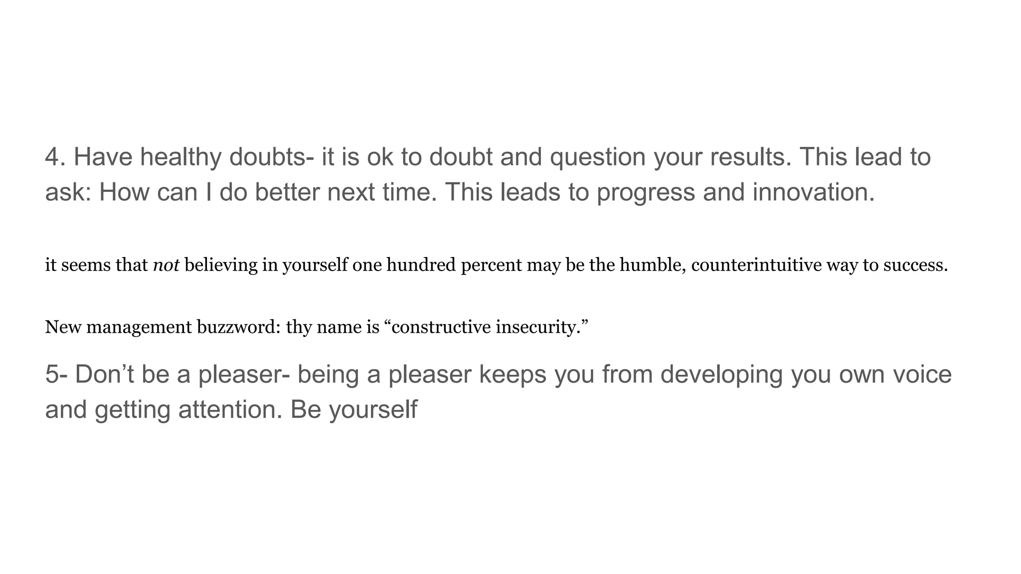 4. Have healthy doubts- it is ok to doubt and question your results. This lead to
ask: How can I do better next time. This leads to progress and innovation.
it seems that not believing in yourself one hundred percent may be the humble, counterintuitive way to success.
New management buzzword: thy name is “constructive insecurity.”
5- Don’t be a pleaser- being a pleaser keeps you from developing you own voice
and getting attention. Be yourself
 