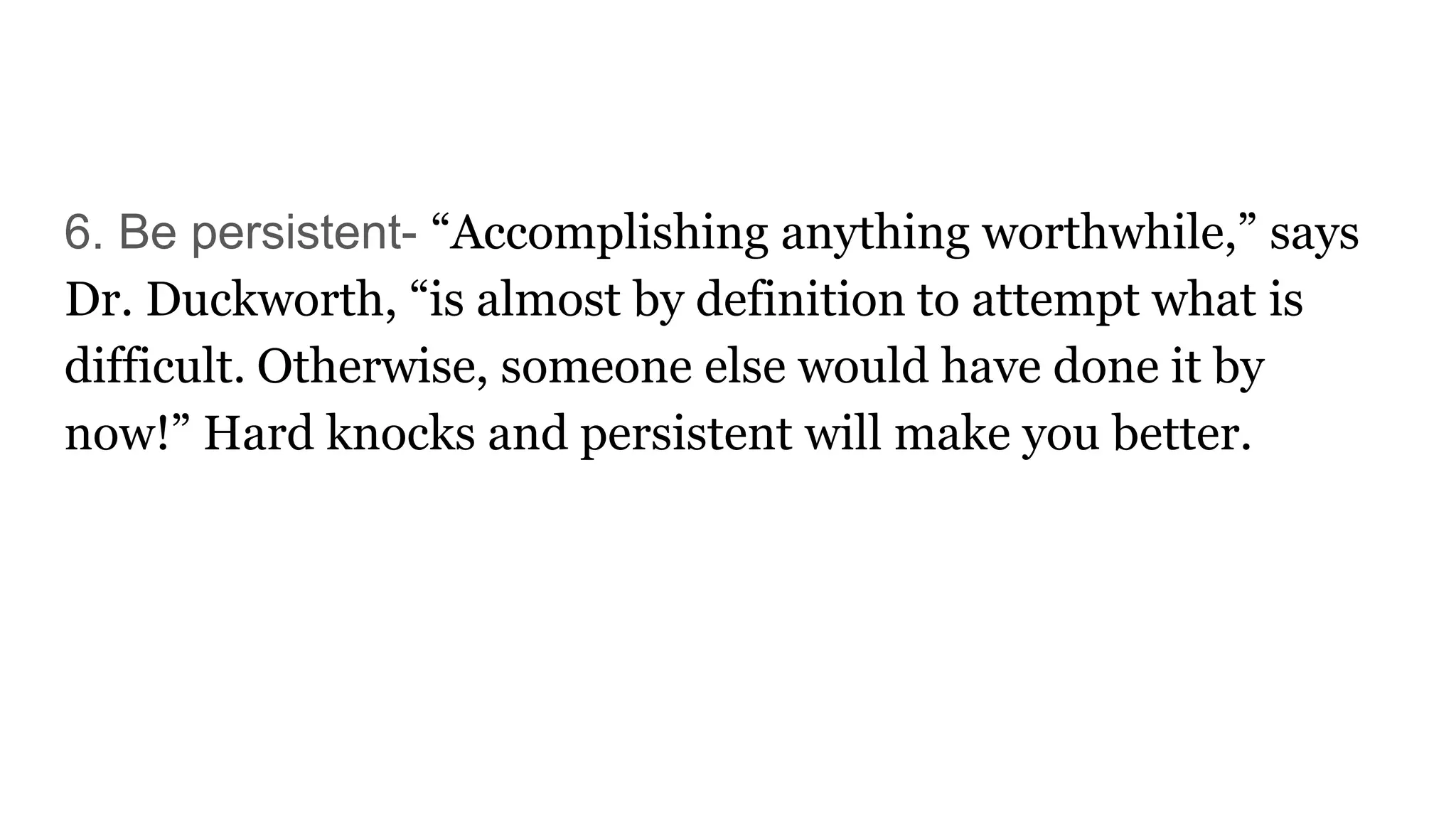 6. Be persistent- “Accomplishing anything worthwhile,” says
Dr. Duckworth, “is almost by definition to attempt what is
difficult. Otherwise, someone else would have done it by
now!” Hard knocks and persistent will make you better.
 