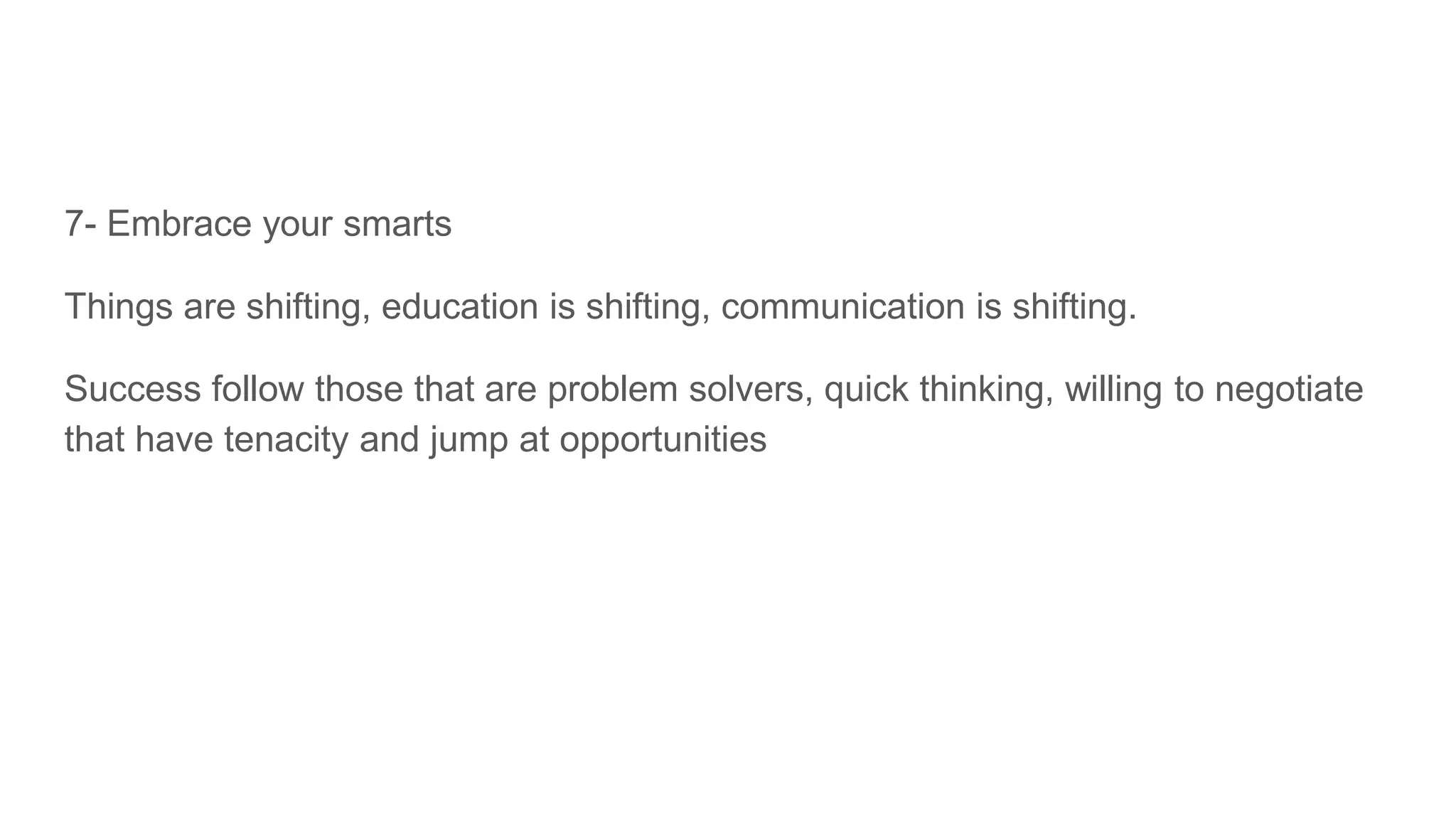7- Embrace your smarts
Things are shifting, education is shifting, communication is shifting.
Success follow those that are problem solvers, quick thinking, willing to negotiate
that have tenacity and jump at opportunities
 