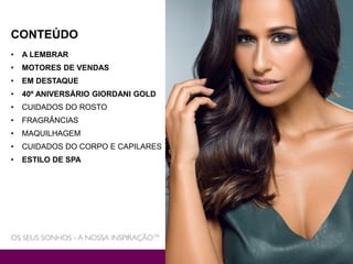 CONTEÚDO
• A LEMBRAR
• MOTORES DE VENDAS
• EM DESTAQUE
• 40º ANIVERSÁRIO GIORDANI GOLD
• CUIDADOS DO ROSTO
• FRAGRÂNCIAS
• MAQUILHAGEM
• CUIDADOS DO CORPO E CAPILARES
• ESTILO DE SPA
 