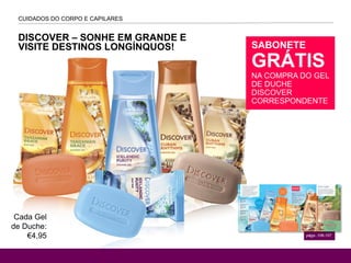 DISCOVER – SONHE EM GRANDE E
VISITE DESTINOS LONGÍNQUOS!
CUIDADOS DO CORPO E CAPILARES
págs-.106-107
SABONETE
GRÁTIS
NA COMPRA DO GEL
DE DUCHE
DISCOVER
CORRESPONDENTE
Cada Gel
de Duche:
€4,95
 