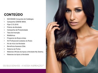 CONTEÚDO
• NOVIDADE Conjuntos de Catálogos
• Campanha GANHE MAIS
• Flyer C15 2016
• Prémio de Atividade
• Campanha de Produtividade
• Taxa de Inscrição
• Multibónus
• Programa de Boas-vindas
• Kit Profissional Cuidados do Rosto
• Kit de Início de Atividade
• Benefícios Assessor Elite
• Sistema de Portes
• Materiais Oficiais de Apoio à Atividade My Destiny
• Materiais de Apoio à Atividade
 