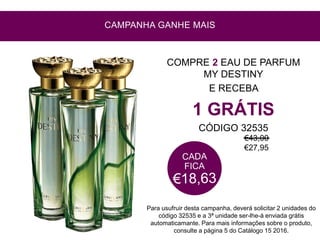 COMPRE 2 EAU DE PARFUM
MY DESTINY
E RECEBA
1 GRÁTIS
CÓDIGO 32535
CAMPANHA GANHE MAIS
Para usufruir desta campanha, deverá solicitar 2 unidades do
código 32535 e a 3ª unidade ser-lhe-á enviada grátis
automaticamante. Para mais informações sobre o produto,
consulte a página 5 do Catálogo 15 2016.
€43,00
€27,95
 