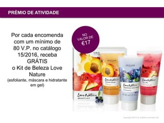 Copyright ©2015 by Oriflame Cosmetics SA
PRÉMIO DE ATIVIDADE
Por cada encomenda
com um mínimo de
80 V.P. no catálogo
15/2016, receba
GRÁTIS
o Kit de Beleza Love
Nature
(esfoliante, máscara e hidratante
em gel)
 