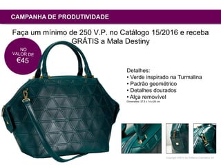 Copyright ©2015 by Oriflame Cosmetics SA
CAMPANHA DE PRODUTIVIDADE
Faça um mínimo de 250 V.P. no Catálogo 15/2016 e receba
GRÁTIS a Mala Destiny
Detalhes:
• Verde inspirado na Turmalina
• Padrão geométrico
• Detalhes dourados
• Alça removível
Dimensões: 27,5 x 14 x 26 cm
 