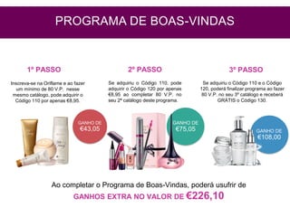 GANHO DE
€43,05
Inscreva-se na Oriflame e ao fazer
um mínimo de 80 V.P. nesse
mesmo catálogo, pode adquirir o
Código 110 por apenas €8,95.
Se adquiriu o Código 110, pode
adquirir o Código 120 por apenas
€8,95 ao completar 80 V.P. no
seu 2ª catálogo deste programa.
GANHO DE
€75,05
Ao completar o Programa de Boas-Vindas, poderá usufrir de
GANHOS EXTRA NO VALOR DE €226,10
1º PASSO 2º PASSO 3º PASSO
PROGRAMA DE BOAS-VINDAS
GANHO DE
€108,00
Se adquiriu o Código 110 e o Código
120, poderá finalizar programa ao fazer
80 V.P. no seu 3º catálogo e receberá
GRÁTIS o Código 130.
 