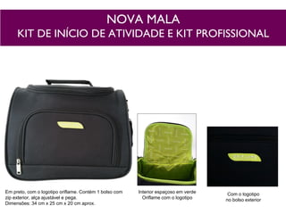 NOVA MALA
KIT DE INÍCIO DE ATIVIDADE E KIT PROFISSIONAL
Interior espaçoso em verde
Oriflame com o logotipo
Com o logotipo
no bolso exterior
Em preto, com o logotipo oriflame. Contém 1 bolso com
zip exterior, alça ajustável e pega.
Dimensões: 34 cm x 25 cm x 20 cm aprox.
 