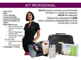 • Mala do Kit
• Bata
• Tónico NovAge
• Limpeza NovAGe
• Conjunto de Espátulas
• Flipchart Cuidados do
Rosto
• Bolsa Plástica com:
• Bloco de Encomendas
• Guia dos Cuidados do
Rosto
• Guia de Maquilhagem
Oriflame 2015
• Minicatálogo Cuidados
do Rosto +
Lista de Preços
• Testes Para Tipos de
Pele
• Ficha de Inscrição
• 2 Catálogos + 2 Flyers
Cód. 118038
KIT PROFISSIONAL
€25,00 durante o primeiro ano de atividade
(limitado a 1 unidade por assessor)
€40,00 nos seguintes
PREÇO DE LANÇAMENTO €25
PARA TODOS OS ASSESSORES ATÉ AO
CATÁLOGO 17/2016
 