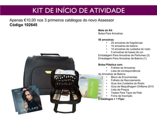 KIT DE INÍCIO DE ATIVIDADE
Apenas €10,00 nos 3 primeiros catálogos do novo Assessor
Código 102645
Mala do Kit
Bolsa Para Amostras
50 amostras:
• 25 amostras de fragrâncias
• 10 amostras de batons
• 10 amostras de cuidados do rosto
• 5 amostras de bases de cor
Embalagem Para Amostras de Perfumes (3)
Embalagem Para Amostras de Batons (1)
Bolsa Plástica com:
• Folheto de Amostras
• Lista de correspondência
de Amostras de Batons
• Bloco de Encomendas
• Folheto de Recrutamento
• Guia dos Cuidados do Rosto
• Guia de Maquilhagem Oriflame 2015
• Lista de Preços
• Testes Para Tipos de Pele
• Ficha de Inscrição
2 Catálogos + 1 Flyer
 