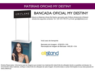 MATERIAIS OFICIAIS MY DESTINY
BANCADA OFICIAL MY DESTINY
Direitos Reservados: Informamos que as imagens que constam nos materiais têm data limite de utilização devido a questões contratuais. Ao
encomendar estes materiais, verifique a data limite de utilização de cada imagem. Encontre estas e outras informações na sua área pessoal em
www.oriflame.pt
Adquira os Materiais oficiais My Destiny aprovados pela Oriflame diretamente à Elistand
através dos seguintes contactos: Tel: +351 219 176 517 ou Email: geral@elistand.com
Inclui saco de transporte
Bancada com Imagem - €160,00 + IVA
Renovação de Imagem de Bancada - €45,00 + IVA
 