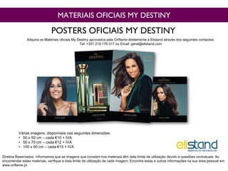MATERIAIS OFICIAIS MY DESTINY
Várias imagens, disponíveis nas seguintes dimensões:
• 50 x 50 cm – cada €10 + IVA
• 50 x 70 cm – cada €12 + IVA
• 100 x 60 cm – cada €15 + IVA
POSTERS OFICIAIS MY DESTINY
Direitos Reservados: Informamos que as imagens que constam nos materiais têm data limite de utilização devido a questões contratuais. Ao
encomendar estes materiais, verifique a data limite de utilização de cada imagem. Encontre estas e outras informações na sua área pessoal em
www.oriflame.pt
Adquira os Materiais oficiais My Destiny aprovados pela Oriflame diretamente à Elistand através dos seguintes contactos:
Tel: +351 219 176 517 ou Email: geral@elistand.com
 