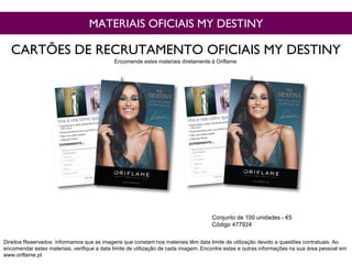 MATERIAIS OFICIAIS MY DESTINY
Conjunto de 100 unidades - €5
Código 477924
CARTÕES DE RECRUTAMENTO OFICIAIS MY DESTINY
Direitos Reservados: Informamos que as imagens que constam nos materiais têm data limite de utilização devido a questões contratuais. Ao
encomendar estes materiais, verifique a data limite de utilização de cada imagem. Encontre estas e outras informações na sua área pessoal em
www.oriflame.pt
Encomende estes materiais diretamente à Oriflame
 