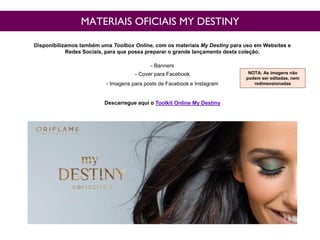 MATERIAIS OFICIAIS MY DESTINY
Disponibilizamos também uma Toolbox Online, com os materiais My Destiny para uso em Websites e
Redes Sociais, para que possa preparar o grande lançamento desta coleção.
- Banners
- Cover para Facebook
- Imagens para posts de Facebook e Instagram
Descarregue aqui o Toolkit Online My Destiny
NOTA: As imagens não
podem ser editadas, nem
redimensionadas
 