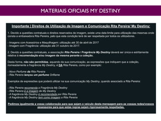 MATERIAIS OFICIAIS MY DESTINY
Importante | Direitos de Utilização de Imagem e Comunicação Rita Pereira/ My Destiny:
1. Devido a questões contratuais e direitos reservados de imagem, existe uma data limite para utilização das mesmas onde
consta a embaixadora Rita Pereira, pelo que esta condição terá de ser respeitada por todos os utilizadores.
- Imagens com Acessórios e Maquilhagem: utilização até 30 de abril de 2017
- Imagem com Fragrância: utilização até 31 outubro de 2017.
2. Devido a questões contratuais, a associação Rita Pereira / Fragrância My Destiny deverá ser única e estritamente
relativa à recomendação e/ou imagem da mesma perante a coleção.
Desta forma, não são permitidas, aquando da sua comunicação, as expressões que indiquem que a coleção,
nomeadamente a fragrância My Destiny, é DA Rita Pereira, como por exemplo:
- Novo Perfume da Rita Pereira
- Rita Pereira lançou um perfume Oriflame
Exemplos de expressões que poderá utilizar na sua comunicação My Destiny, quando associado a Rita Pereira:
- Rita Pereira recomenda a Fragrância My Destiny
- Rita Pereira é a imagem de My Destiny
- A fragrância My Destiny é recomendada por Rita Pereira
- A fragrância My Destiny tem como imagem a Rita Pereira
Pedimos igualmente a vossa colaboração para que sejam o veículo desta mensagem para as vossas redes/vossos
assessores para que estas regras sejam rigorosamente respeitadas.
 