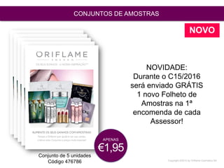 Copyright ©2015 by Oriflame Cosmetics SA
CONJUNTOS DE AMOSTRAS
Conjunto de 5 unidades
Código 476786
NOVIDADE:
Durante o C15/2016
será enviado GRÁTIS
1 novo Folheto de
Amostras na 1ª
encomenda de cada
Assessor!
APENAS
€1,95
NOVO
 