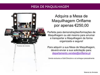 MESA DE MAQUILHAGEM
Adquira a Mesa de
Maquilhagem Oriflame
por apenas €250,00
Perfeita para demonstrações/formações de
Maquilhagem ou até mesmo para arrumar
e transportar a Maquilhagem de forma
organizada e segura!
Para adquirir a sua Mesa de Maquilhagem,
deverá enviar a sua solicitação para:
departamento.vendas@oriflame.pt
Venda exclusiva a Gold Directors e só entregue pessoalmente
Material de Atividade
Produtos não incluídos
 