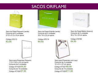 Saco de Papel Pequeno (verde)
Conjunto de 5 unidades
21,5 x 21,5 x 9 cm aprox.
Código 476113
€3,00
Saco de Papel Médio (branco)
Conjunto de 5 unidades
30 x 10 x 23 cm aprox.
Código 476795
€4,50
Saco de Papel Grande (verde)
Conjunto de 5 unidades
30 x 10 x 23 cm aprox.
Código 476114
€4,50
Saco para Presentes Pequeno
11,5 x 18,5 x 5,5 cm aprox.
Conjunto de 5 unidades
Código 477325 €4,50
Conjunto de 10 unidades
Código 477326 €7,95
Saco para Presentes com Laço
Conjunto de 5 unidades
12 x 21 x 27 cm aprox.
Código 477327 €6,50
Conjunto de 10 unidades
Código 477328 €11,95
SACOS ORIFLAME
 