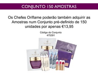 CONJUNTO 150 AMOSTRAS
Os Chefes Oriflame poderão também adquirir as
Amostras num Conjunto pré-definido de 150
unidades por apenas €13,95
Código do Conjunto
475391
 